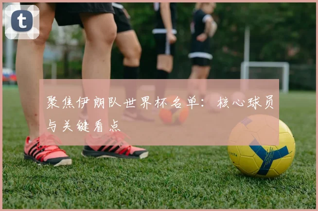 聚焦伊朗队世界杯名单：核心球员与关键看点